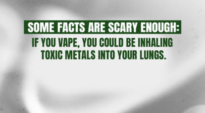 Some facts are scary enough. If you vape, you could be inhaling toxic metals into your
lungs.